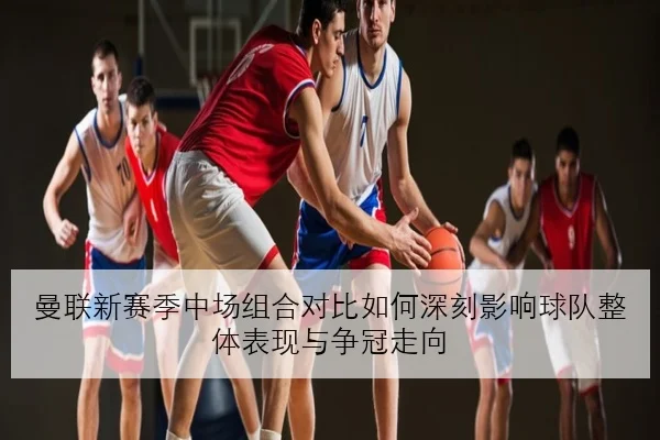 曼联新赛季中场组合对比如何深刻影响球队整体表现与争冠走向